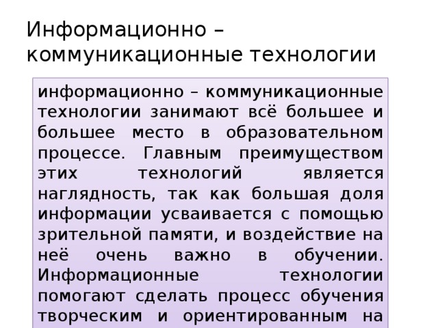 Информационно – коммуникационные технологии информационно – коммуникационные технологии занимают всё большее и большее место в образовательном процессе. Главным преимуществом этих технологий является наглядность, так как большая доля информации усваивается с помощью зрительной памяти, и воздействие на неё очень важно в обучении. Информационные технологии помогают сделать процесс обучения творческим и ориентированным на учащегося. 