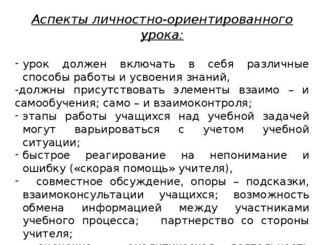 Аспекты личностно-ориентированного урока: урок должен включать в себя различные способы работы и усвоения знаний, -должны присутствовать элементы взаимо – и самообучения; само – и взаимоконтроля; этапы работы учащихся над учебной задачей могут варьироваться с учетом учебной ситуации; быстрое реагирование на непонимание и ошибку («скорая помощь» учителя),  совместное обсуждение, опоры – подсказки, взаимоконсультации учащихся; возможность обмена информацией между участниками учебного процесса; партнерство со стороны учителя;  оценочно – аналитическая деятельность учителя должна быть направлена на формирование положительной «я – концепции» ученика 