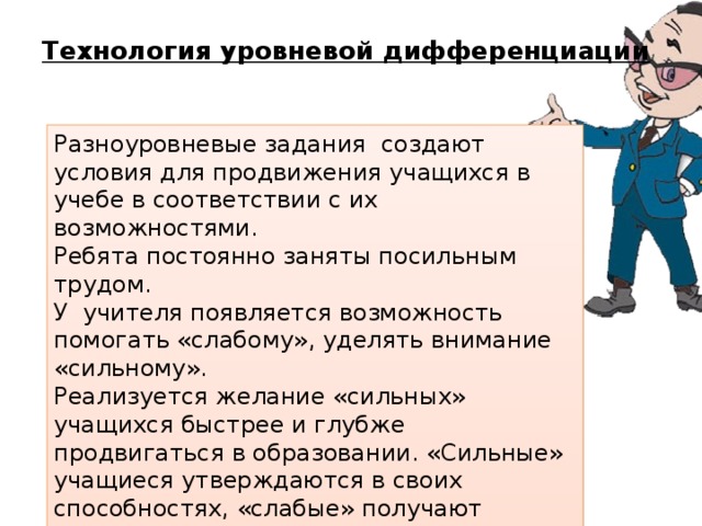 Технология уровневой дифференциации   Разноуровневые задания создают условия для продвижения учащихся в учебе в соответствии с их возможностями. Ребята постоянно заняты посильным трудом. У учителя появляется возможность помогать «слабому», уделять внимание «сильному». Реализуется желание «сильных» учащихся быстрее и глубже продвигаться в образовании. «Сильные» учащиеся утверждаются в своих способностях, «слабые» получают возможность испытывать учебный успех, повышается уровень мотивации. 