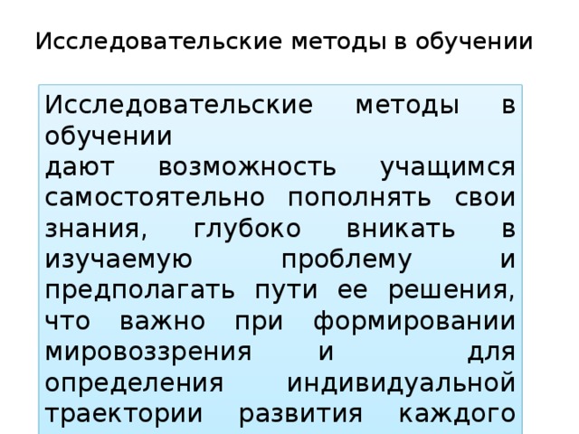 Исследовательские методы в обучении   Исследовательские методы в обучении дают возможность учащимся самостоятельно пополнять свои знания, глубоко вникать в изучаемую проблему и предполагать пути ее решения, что важно при формировании мировоззрения и для определения индивидуальной траектории развития каждого учащегося. 