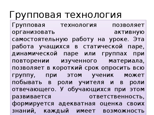 Групповая технология Групповая технология позволяет организовать активную самостоятельную работу на уроке. Эта работа учащихся в статической паре, динамической паре или группах при повторении изученного материала, позволяет в короткий срок опросить всю группу, при этом ученик может побывать в роли учителя и в роли отвечающего. У обучающихся при этом развивается ответственность, формируется адекватная оценка своих знаний, каждый имеет возможность проверить, оценить, подсказать, исправить, что создает комфортную обстановку на уроке. 