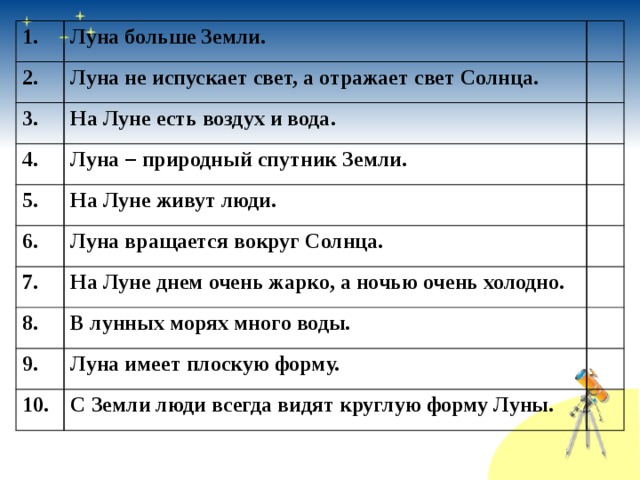 1. Луна больше Земли. 2. Луна не испускает свет, а отражает свет Солнца. 3. На Луне есть воздух и вода. 4. Луна – природный спутник Земли. 5. 6. На Луне живут люди. Луна вращается вокруг Солнца. 7. На Луне днем очень жарко, а ночью очень холодно. 8. В лунных морях много воды. 9. Луна имеет плоскую форму. 10. С Земли люди всегда видят круглую форму Луны. 