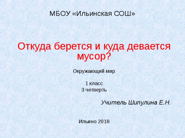 МБОУ «Ильинская СОШ» Откуда берется и куда девается мусор? Окружающий мир 1 класс 3 четверть Учитель Шипулина Е.Н . Ильино 2018 
