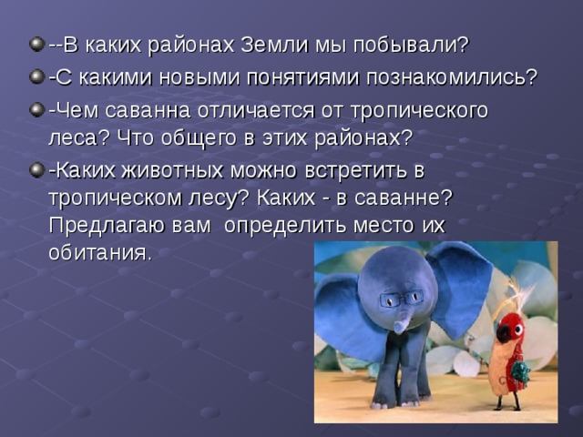 --В каких районах Земли мы побывали? -С какими новыми понятиями познакомились? -Чем саванна отличается от тропического леса? Что общего в этих районах? -Каких животных можно встретить в тропическом лесу? Каких  -  в саванне? Предлагаю вам определить место их обитания . 
