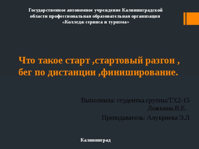 Государственное автономное учреждение Калининградской области профессиональная образовательная организация «Колледж сервиса и туризма » Что такое старт ,стартовый разгон , бег по дистанции ,финиширование. Выполнила: студентка группы:ТХ2-15 Ложкина.В.Е. Преподаватель: Алукриева Э.Л Калининград 