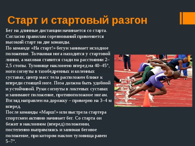 Старт и стартовый разгон Бег на длинные дистанции начинается со старта. Согласно правилам соревнований применяется высокий старт на две команды. По команде «На старт!» бегун занимает исходное положение. Толчковая нога находится у стартовой линии, а маховая ставится сзади на расстоянии 2–2,5 стопы. Туловище наклонено вперед на 40–45°, ноги согнуты в тазобедренных и коленных суставах, центр масс тела расположен ближе к впереди стоящей ноге. Поза должна быть удобной и устойчивой. Руки согнуты в локтевых суставах и занимают положение, противоположное ногам. Взгляд направлен на дорожку – примерно на 3–4 м вперед. После команды «Марш!» или выстрела стартера спортсмен активно начинает бег. Со старта он бежит в наклонном (вперед) положении, постепенно выпрямляясь и занимая беговое положение, при котором наклон туловища равен 5–7°. 