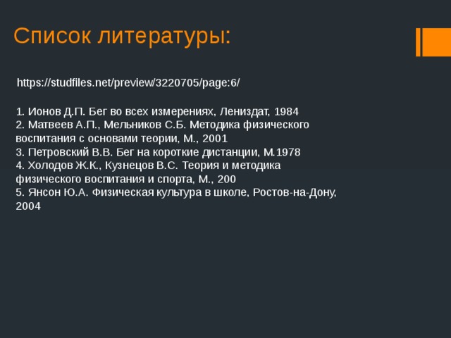 Список литературы:   https://studfiles.net/preview/3220705/page:6/ 1. Ионов Д.П. Бег во всех измерениях, Лениздат, 1984 2. Матвеев А.П., Мельников С.Б. Методика физического воспитания с основами теории, М., 2001 3. Петровский В.В. Бег на короткие дистанции, М.1978 4. Холодов Ж.К., Кузнецов В.С. Теория и методика физического воспитания и спорта, М., 200 5. Янсон Ю.А. Физическая культура в школе, Ростов-на-Дону, 2004 