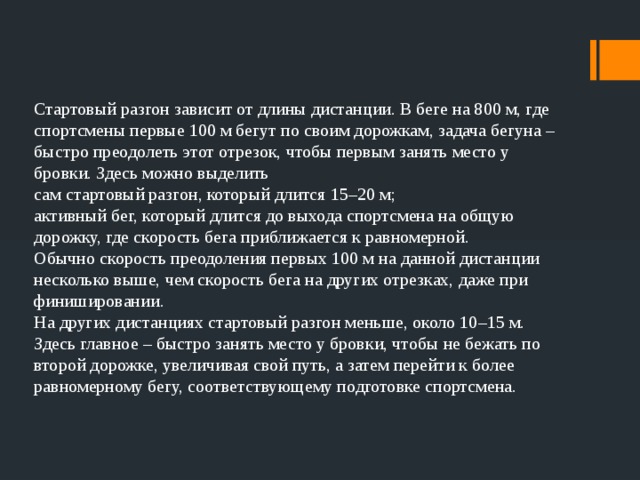 Стартовый разгон зависит от длины дистанции. В беге на 800 м, где спортсмены первые 100 м бегут по своим дорожкам, задача бегуна – быстро преодолеть этот отрезок, чтобы первым занять место у бровки. Здесь можно выделить сам стартовый разгон, который длится 15–20 м; активный бег, который длится до выхода спортсмена на общую дорожку, где скорость бега приближается к равномерной. Обычно скорость преодоления первых 100 м на данной дистанции несколько выше, чем скорость бега на других отрезках, даже при финишировании. На других дистанциях стартовый разгон меньше, около 10–15 м. Здесь главное – быстро занять место у бровки, чтобы не бежать по второй дорожке, увеличивая свой путь, а затем перейти к более равномерному бегу, соответствующему подготовке спортсмена. 
