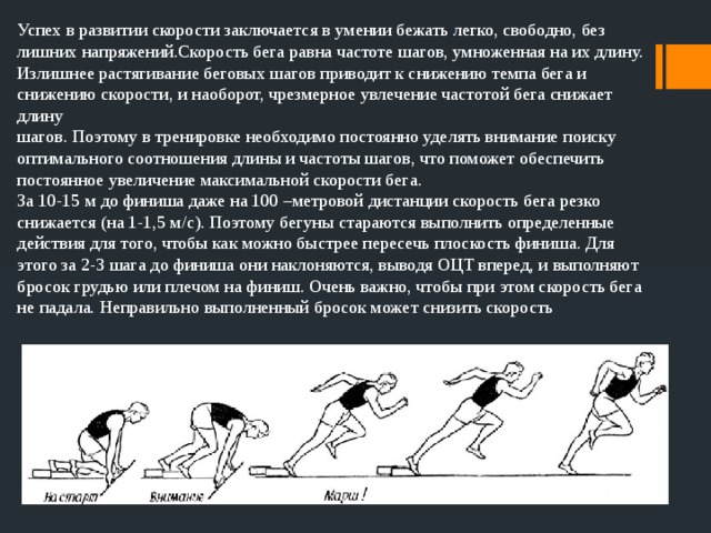 Успех в развитии скорости заключается в умении бежать легко, свободно, без лишних напряжений.Скорость бега равна частоте шагов, умноженная на их длину. Излишнее растягивание беговых шагов приводит к снижению темпа бега и снижению скорости, и наоборот, чрезмерное увлечение частотой бега снижает длину шагов. Поэтому в тренировке необходимо постоянно уделять внимание поиску оптимального соотношения длины и частоты шагов, что поможет обеспечить постоянное увеличение максимальной скорости бега. За 10-15 м до финиша даже на 100 –метровой дистанции скорость бега резко снижается (на 1-1,5 м/с). Поэтому бегуны стараются выполнить определенные действия для того, чтобы как можно быстрее пересечь плоскость финиша. Для этого за 2-3 шага до финиша они наклоняются, выводя ОЦТ вперед, и выполняют бросок грудью или плечом на финиш. Очень важно, чтобы при этом скорость бега не падала. Неправильно выполненный бросок может снизить скорость 