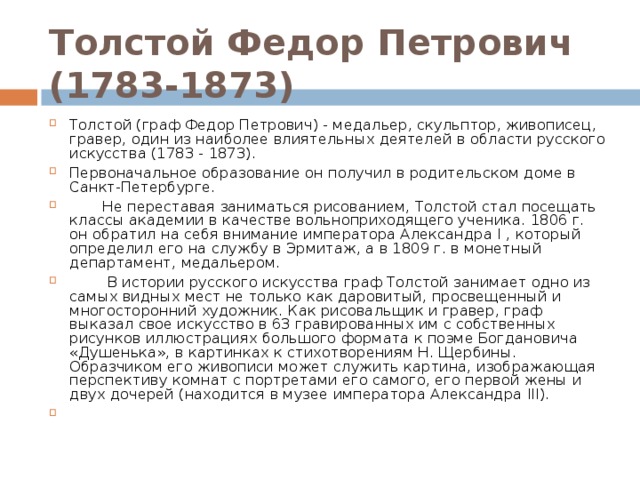 Толстой Федор Петрович (1783-1873) Толстой (граф Федор Петрович) - медальер, скульптор, живописец, гравер, один из наиболее влиятельных деятелей в области русского искусства (1783 - 1873). Первоначальное образование он получил в родительском доме в Санкт-Петербурге.  Не переставая заниматься рисованием, Толстой стал посещать классы академии в качестве вольноприходящего ученика. 1806 г. он обратил на себя внимание императора Александра I , который определил его на службу в Эрмитаж, а в 1809 г. в монетный департамент, медальером.  В истории русского искусства граф Толстой занимает одно из самых видных мест не только как даровитый, просвещенный и многосторонний художник. Как рисовальщик и гравер, граф выказал свое искусство в 63 гравированных им с собственных рисунков иллюстрациях большого формата к поэме Богдановича «Душенька», в картинках к стихотворениям Н. Щербины. Образчиком его живописи может служить картина, изображающая перспективу комнат с портретами его самого, его первой жены и двух дочерей (находится в музее императора Александра III).    