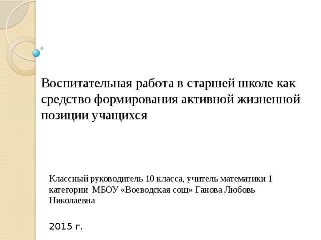 Воспитательная работа в старшей школе как средство формирования активной жизненной позиции учащихся Классный руководитель 10 класса, учитель математики 1 категории МБОУ «Воеводская сош» Ганова Любовь Николаевна 2015 г. 