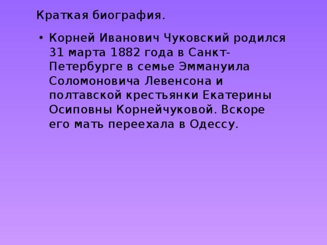 Краткая биография. Корней Иванович Чуковский родился 31 марта 1882 года в Санкт-Петербурге в семье Эммануила Соломоновича Левенсона и полтавской крестьянки Екатерины Осиповны Корнейчуковой. Вскоре его мать переехала в Одессу. 