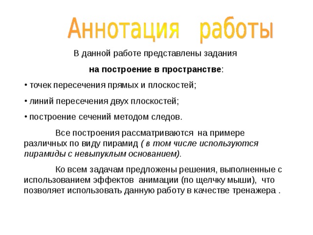 В данной работе представлены задания на построение в пространстве :  точек пересечения прямых и плоскостей;  линий пересечения двух плоскостей;  построение сечений методом следов.  Все построения рассматриваются на примере различных по виду пирамид ( в том числе используются пирамиды с невыпуклым основанием).  Ко всем задачам предложены решения, выполненные с использованием эффектов анимации (по щелчку мыши), что позволяет использовать данную работу в качестве тренажера . 