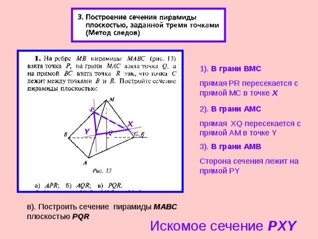 1). В грани ВМС прямая PR пересекается с прямой МС в точке Х 2 ). В грани АМС прямая XQ пересекается с прямой AM в точке Y X Y 3 ). В грани АМ B Сторона сечения лежит на прямой PY в). Построить сечение пирамиды МАВС плоскостью PQR Искомое сечение PXY 