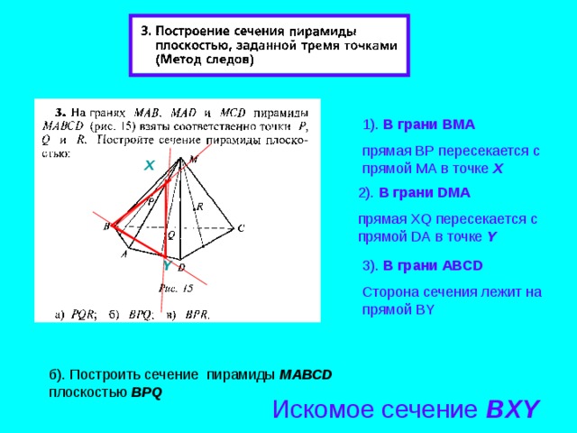 1). В грани B М A прямая BP пересекается с прямой М A в точке Х X 2 ). В грани D М A прямая XQ пересекается с прямой DA в точке Y 3 ). В грани А BCD Сторона сечения лежит на прямой BY Y б). Построить сечение пирамиды МАВС D плоскостью BPQ Искомое сечение BXY 