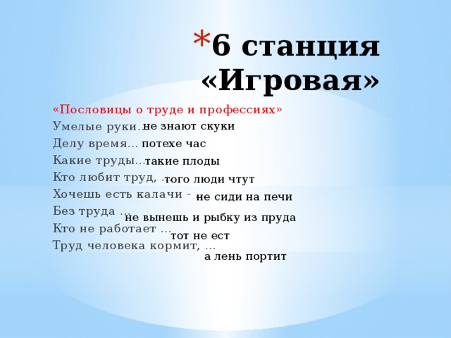 6 станция «Игровая» «Пословицы о труде и профессиях» Умелые руки… Делу время… Какие труды… Кто любит труд, … Хочешь есть калачи - … Без труда … Кто не работает … Труд человека кормит, … не знают скуки потехе час такие плоды того люди чтут не сиди на печи не вынешь и рыбку из пруда тот не ест а лень портит 