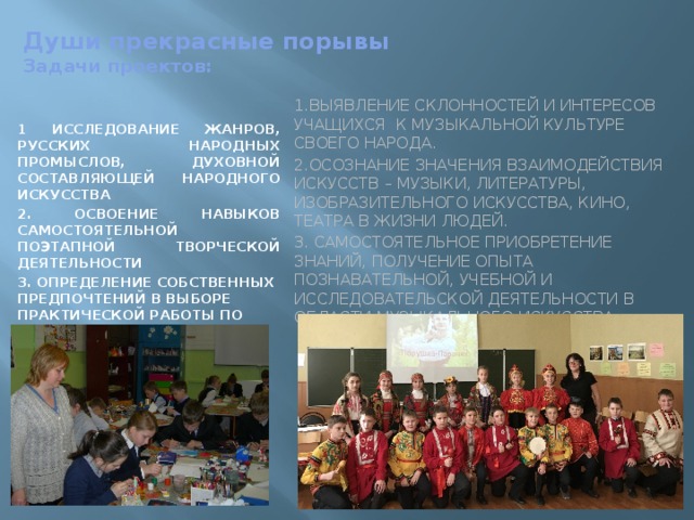  Души прекрасные порывы  Задачи проектов:   1 Исследование жанров, русских народных промыслов, духовной составляющей народного искусства 2. Освоение навыков самостоятельной поэтапной творческой деятельности 3. Определение собственных предпочтений в выборе практической работы по жанрам и промыслам 1.Выявление склонностей и интересов учащихся к музыкальной культуре своего народа. 2.Осознание значения взаимодействия искусств – музыки, литературы, изобразительного искусства, кино, театра в жизни людей. 3. Самостоятельное приобретение знаний, получение опыта познавательной, учебной и исследовательской деятельности в области музыкального искусства. 