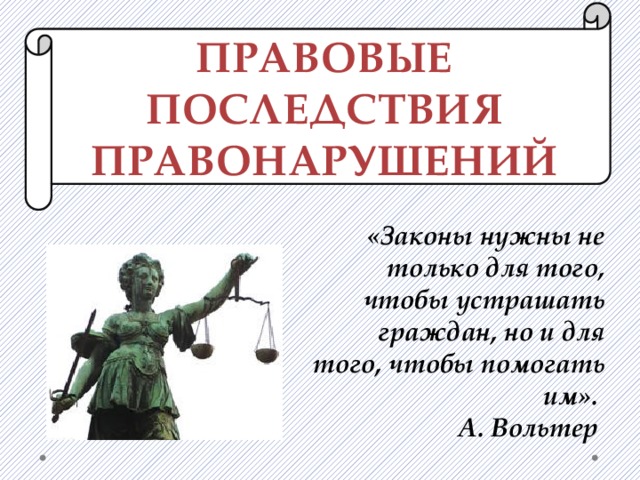 ПРАВОВЫЕ ПОСЛЕДСТВИЯ ПРАВОНАРУШЕНИЙ   «Законы нужны не только для того, чтобы устрашать граждан, но и для того, чтобы помогать им». А. Вольтер    