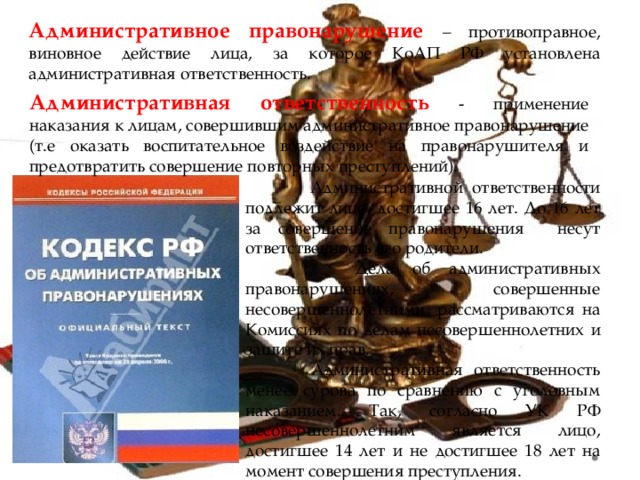 Административное правонарушение  – противоправное, виновное действие лица, за которое КоАП РФ установлена административная ответственность. Административная ответственность - применение наказания к лицам, совершившим административное правонарушение (т.е оказать воспитательное воздействие на правонарушителя и предотвратить совершение повторных преступлений).  Административной ответственности подлежит лицо, достигшее 16 лет. До 16 лет за совершение правонарушения несут ответственность его родители.  Дела об административных правонарушениях, совершенные несовершеннолетними, рассматриваются на Комиссиях по делам несовершеннолетних и защите их прав.  Административная ответственность менее сурова по сравнению с уголовным наказанием. Так, согласно УК РФ несовершеннолетним является лицо, достигшее 14 лет и не достигшее 18 лет на момент совершения преступления. 