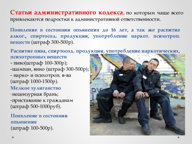 Статьи административного кодекса , по которым чаще всего привлекаются подростки к административной ответственности. Появление в состоянии опьянения до 16 лет, а так же распитие алког., спиртосод. продукции, употребление наркот. психотроп. веществ (штраф 300-500р). Распитие пива, спиртосод. продукции, употребление наркотических, психотропных веществ - пиво(штраф 100-300р); -шампан, вино (штраф 300-500р); - нарко- и психотроп. в-ва (штраф 1000-1500р). Мелкое хулиганство - нецензурная брань; -приставание к гражданам (штраф 500-1000руб). Появление в состоянии опьянения (штраф 100-500р). 