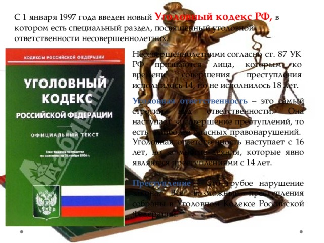 С 1 января 1997 года введен новый Уголовный кодекс РФ, в котором есть специальный раздел, посвященный уголовной ответственности несовершеннолетних.   Несовершеннолетними согласно ст. 87 УК РФ признаются лица, которым ко времени совершения преступления исполнилось 14, но не исполнилось 18 лет. Уголовная ответственность – это самый строгий вид ответственности. Она наступает за совершение преступлений, то есть наиболее опасных правонарушений. Уголовная ответственность наступает с 16 лет, но за многие деяния, которые явно являются преступлениями с 14 лет.  Преступление – это грубое нарушение закона. Все возможные преступления собраны в Уголовном Кодексе Российской Федерации. 