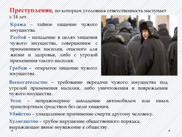 Преступления, по которым уголовная ответственность наступает с 14 лет. Кража – тайное хищение чужого имущества. Разбой - нападение в целях хищения чужого имущества, совершенное с применением насилия, опасного для жизни и здоровья, либо с угрозой применения такого насилия. Грабеж - открытое хищение чужого имущества. Вымогательство – требование передачи чужого имущества под угрозой применения насилия, либо уничтожения и повреждения чужого имущества. Угон –  неправомерное завладение автомобилем или иным транспортным средством без цели хищения. Убийство – умышленное причинение смерти другому человеку. Хулиганство – грубое нарушение общественного порядка, выражающее явное неуважение к обществу. 