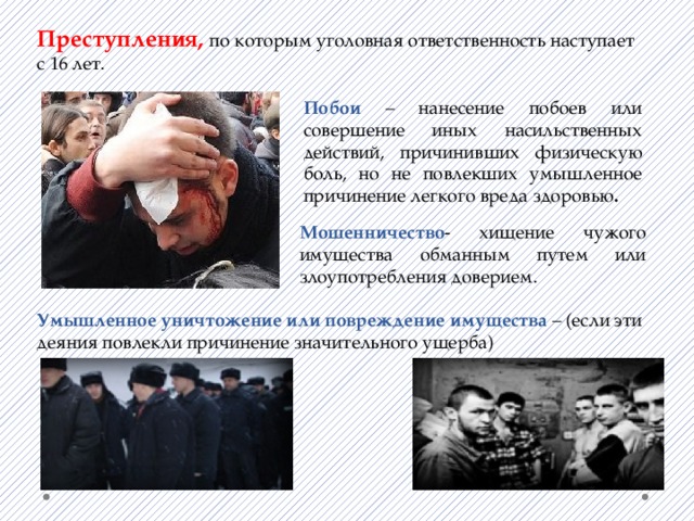 Преступления, по которым уголовная ответственность наступает с 16 лет. Побои – нанесение побоев или совершение иных насильственных действий, причинивших физическую боль, но не повлекших умышленное причинение легкого вреда здоровью . Мошенничество - хищение чужого имущества обманным путем или злоупотребления доверием. Умышленное уничтожение или повреждение имущества – (если эти деяния повлекли причинение значительного ущерба) 