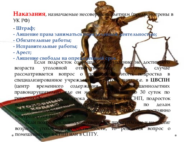 Наказания , назначаемые несовершеннолетним (предусмотрены в УК РФ) - Штраф; - Лишение права заниматься определенной деятельностью; - Обязательные работы; - Исправительные работы; - Арест; - Лишение свободы на определенный срок.  Если подросток совершил преступление, не достигшего возраста уголовной ответственности, в этом случае рассматривается вопрос о помещении этого подростка в специализированное учреждение закрытого типа, т.е. в ЦВСПН (центр временного содержания для несовершеннолетних правонарушителей), где он может находиться до 30 суток по решению суда.  По истечении срока пребывания в ЦВСНП, подросток возвращается домой родителям. Инспектор по делам несовершеннолетних и социальные педагоги постоянно контролирует подростка.  Если подросток повторно совершает преступление и не достиг возраста уголовной ответственности, то решается вопрос о помещении его в СПШ или в СПТУ. 