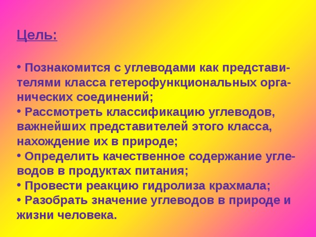 Цель:    Познакомится с углеводами как представи- телями класса гетерофункциональных орга- нических соединений;  Рассмотреть классификацию углеводов, важнейших представителей этого класса, нахождение их в природе;  Определить качественное содержание угле- водов в продуктах питания;  Провести реакцию гидролиза крахмала;  Разобрать значение углеводов в природе и жизни человека. 