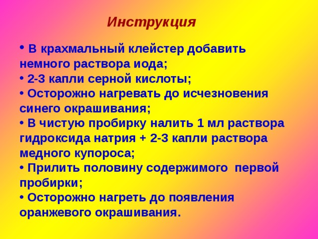 Инструкция  В крахмальный клейстер добавить немного раствора иода;  2-3 капли серной кислоты;  Осторожно нагревать до исчезновения синего окрашивания;  В чистую пробирку налить 1 мл раствора гидроксида натрия + 2-3 капли раствора медного купороса;  Прилить половину содержимого первой пробирки;  Осторожно нагреть до появления оранжевого окрашивания. 