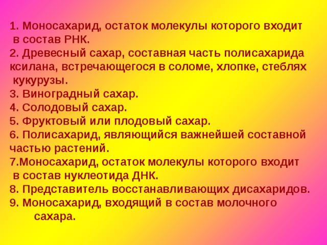 1. Моносахарид, остаток молекулы которого входит  в состав РНК. 2. Древесный сахар, составная часть полисахарида ксилана, встречающегося в соломе, хлопке, стеблях  кукурузы. 3. Виноградный сахар. 4. Солодовый сахар. 5. Фруктовый или плодовый сахар. 6. Полисахарид, являющийся важнейшей составной частью растений. 7.Моносахарид, остаток молекулы которого входит  в состав нуклеотида ДНК. 8. Представитель восстанавливающих дисахаридов. 9. Моносахарид, входящий в состав молочного сахара.  