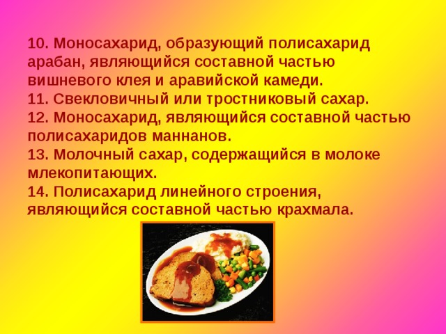 10. Моносахарид, образующий полисахарид арабан, являющийся составной частью вишневого клея и аравийской камеди. 11. Свекловичный или тростниковый сахар. 12. Моносахарид, являющийся составной частью полисахаридов маннанов. 13. Молочный сахар, содержащийся в молоке млекопитающих. 14. Полисахарид линейного строения, являющийся составной частью крахмала. 