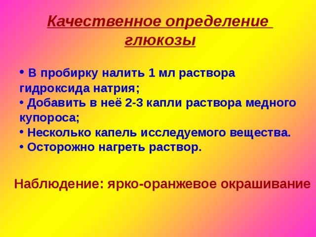 Качественное определение глюкозы  В пробирку налить 1 мл раствора гидроксида натрия;  Добавить в неё 2-3 капли раствора медного купороса;  Несколько капель исследуемого вещества.  Осторожно нагреть раствор. Наблюдение: ярко-оранжевое окрашивание 