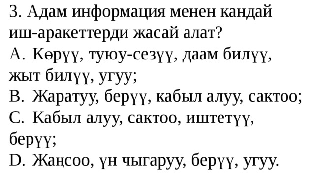 3. Адам информация менен кандай иш-аракеттерди жасай алат?  A.  Көрүү, туюу-сезүү, даам билүү, жыт билүү, угуу;  B.  Жаратуу, берүү, кабыл алуу, сактоо;  C.  Кабыл алуу, сактоо, иштетүү, берүү;  D.  Жаңсоо, үн чыгаруу, берүү, угуу. 