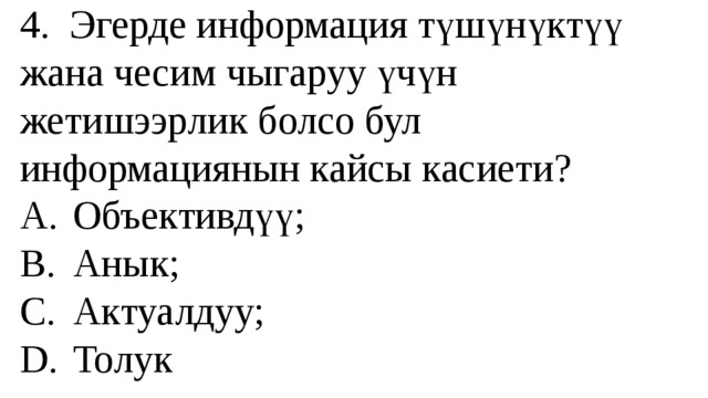 4. Эгерде информация түшүнүктүү жана чесим чыгаруу үчүн жетишээрлик болсо бул информациянын кайсы касиети?  A.  Объективдүү;  B.  Анык;  C.  Актуалдуу;  D.  Толук 