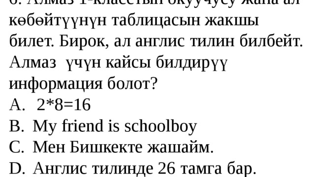 6. Алмаз 1-класстын окуучусу жана ал көбөйтүүнүн таблицасын жакшы билет. Бирок, ал англис тилин билбейт. Алмаз үчүн кайсы билдирүү информация болот?  A.  2*8=16  B.  My friend is schoolboy  C.  Мен Бишкекте жашайм.  D.  Англис тилинде 26 тамга бар. 