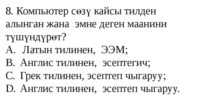 8. Компьютер сөзү кайсы тилден алынган жана эмне деген маанини түшүндүрөт?  A.  Латын тилинен, ЭЭМ;  B.  Англис тилинен, эсептегич;  C.  Грек тилинен, эсептеп чыгаруу;  D.  Англис тилинен, эсептеп чыгаруу.   