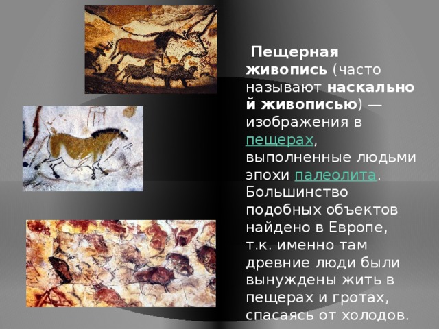  Пещерная живопись  (часто называют  наскальной живописью ) — изображения в  пещерах , выполненные людьми эпохи палеолита . Большинство подобных объектов найдено в Европе, т.к. именно там древние люди были вынуждены жить в пещерах и гротах, спасаясь от холодов.  
