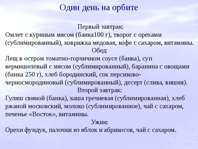 Один день на орбите Первый завтрак: Омлет с куриным мясом (банка100 г), творог с орехами (сублимированный), коврижка медовая, кофе с сахаром, витамины. Обед: Лещ в остром томатно-горчичном соусе (банка), суп вермишелевый с мясом (сублимированный), баранина с овощами (банка 250 г), хлеб бородинский, сок персиково-черносмородиновый (сублимированный), десерт (слива, вишня). Второй завтрак: Гуляш свиной (банка), каша гречневая (сублимированная), хлеб ржаной московский, молоко (сублимированное), чай с сахаром, печенье «Восток», витамины. Ужин: Орехи фундук, палочки из яблок и абрикосов, чай с сахаром. 