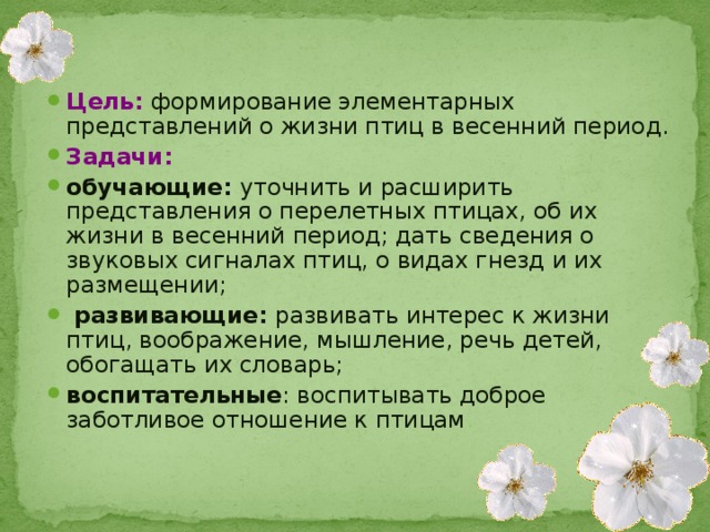 Цель:  формирование элементарных представлений о жизни птиц в весенний период. Задачи: обучающие: уточнить и расширить представления о перелетных птицах, об их жизни в весенний период; дать сведения о звуковых сигналах птиц, о видах гнезд и их размещении;  развивающие: развивать интерес к жизни птиц, воображение, мышление, речь детей, обогащать их словарь; воспитательные : воспитывать доброе заботливое отношение к птицам .  