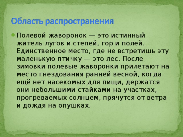 Полевой жаворонок — это истинный житель лугов и степей, гор и полей. Единственное место, где не встретишь эту маленькую птичку — это лес. После зимовки полевые жаворонки прилетают на место гнездования ранней весной, когда ещё нет насекомых для пищи, держатся они небольшими стайками на участках, прогреваемых солнцем, прячутся от ветра и дождя на опушках.  