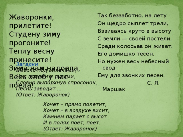 Так беззаботно, на лету Он щедро сыплет трели, Взвиваясь круто в высоту С земли — своей постели. Среди колосьев он живет. Его домишко тесен, Но нужен весь небесный свод Ему для звонких песен.  С. Я. Маршак Жаворонки, прилетите!  Студену зиму прогоните!  Теплу весну принесите!  Зима нам надоела,  Весь хлеб у нас поела! Загадки Высоко под облаками,  Над полями и лугами,  Словно выпорхнув спросонок,  Песнь заводит ... (Ответ: Жаворонок) Хочет – прямо полетит,   Хочет – в воздухе висит,   Камнем падает с высот   И в полях поет, поет. (Ответ: Жаворонок) 
