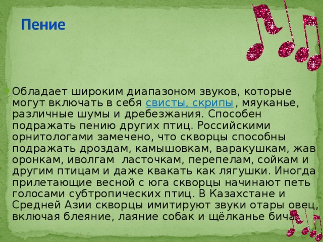 Обладает широким диапазоном звуков, которые могут включать в себя свисты, скрипы , мяуканье, различные шумы и дребезжания. Способен подражать пению других птиц. Российскими орнитологами замечено, что скворцы способны подражать дроздам, камышовкам, варакушкам, жаворонкам, иволгам  ласточкам, перепелам, сойкам и другим птицам и даже квакать как лягушки. Иногда прилетающие весной с юга скворцы начинают петь голосами субтропических птиц. В Казахстане и Средней Азии скворцы имитируют звуки отары овец, включая блеяние, лаяние собак и щёлканье бича. 