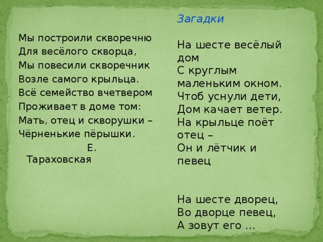 Загадки На шесте весёлый дом С круглым маленьким окном. Чтоб уснули дети, Дом качает ветер. На крыльце поёт отец – Он и лётчик и певец На шесте дворец, Во дворце певец, А зовут его …  (Скворец) Мы построили скворечню Для весёлого скворца, Мы повесили скворечник Возле самого крыльца. Всё семейство вчетвером Проживает в доме том: Мать, отец и скворушки – Чёрненькие пёрышки.  Е. Тараховская 