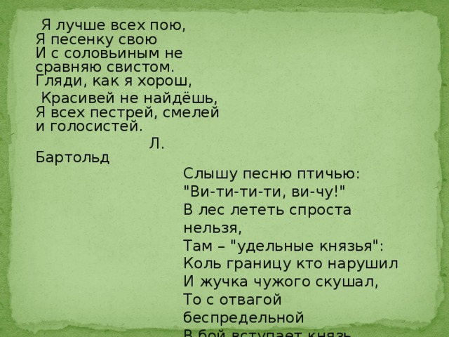 Я лучше всех пою,  Я песенку свою  И с соловьиным не сравняю свистом.  Гляди, как я хорош,  Красивей не найдёшь,  Я всех пестрей, смелей и голосистей.  Л. Бартольд Слышу песню птичью:  