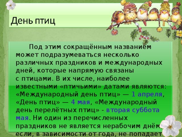  Под этим сокращённым названием может подразумеваться несколько различных праздников и международных дней, которые напрямую связаны с птицами. В их числе, наиболее известными «птичьими» датами являются: «Международный день птиц» —  1 апреля , «День птиц» — 4 мая , «Международный день перелётных птиц» - вторая суббота мая . Ни один из перечисленных праздников не является нерабочим днём, если, в зависимости от года, не попадает на выходной. 