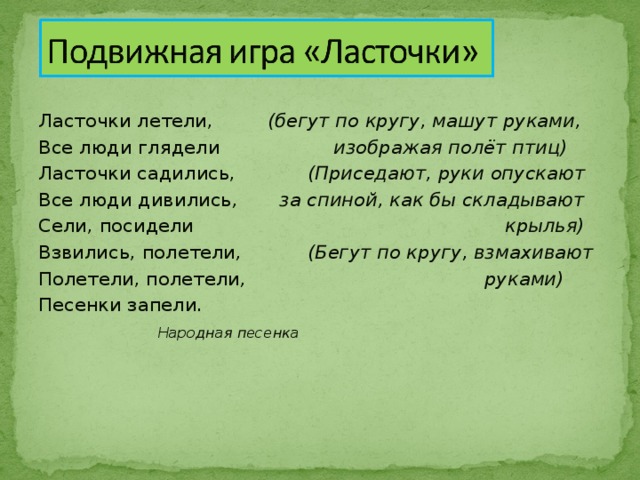 Ласточки летели, (бегут по кругу, машут руками, Все люди глядели изображая полёт птиц) Ласточки садились, (Приседают, руки опускают Все люди дивились , за спиной, как бы складывают Сели, посидели крылья) Взвились, полетели , (Бегут по кругу, взмахивают Полетели, полетели , руками) Песенки запели .  Народная песенка 