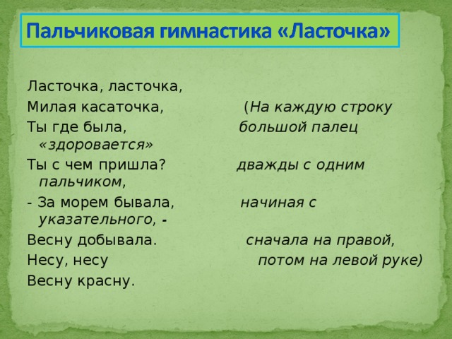 Ласточка, ласточка, Милая касаточка, ( На каждую строку Ты где была, большой палец «здоровается» Ты с чем пришла? дважды с одним пальчиком, - За морем бывала, начиная с указательного, - Весну добывала. сначала на правой, Несу, несу потом на левой руке) Весну красну. 
