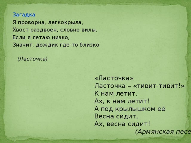 Загадка Я проворна, легкокрыла, Хвост раздвоен, словно вилы. Если я летаю низко, Значит, дождик где-то близко.  (Ласточка) «Ласточка» Ласточка – «тивит-тивит!» К нам летит. Ах, к нам летит! А под крылышком её Весна сидит, Ах, весна сидит!  (Армянская песенка) 