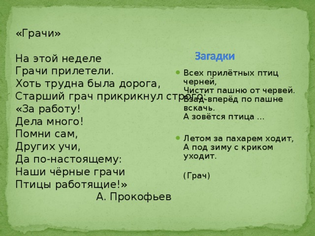 «Грачи» На этой неделе Грачи прилетели. Хоть трудна была дорога, Старший грач прикрикнул строго: «За работу! Дела много! Помни сам, Других учи, Да по-настоящему: Наши чёрные грачи Птицы работящие!»  А. Прокофьев Всех прилётных птиц черней,   Чистит пашню от червей.   Взад-вперёд по пашне вскачь.   А зовётся птица ...   Летом за пахарем ходит,   А под зиму с криком уходит.   (Грач) 